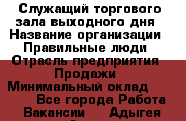 Служащий торгового зала выходного дня › Название организации ­ Правильные люди › Отрасль предприятия ­ Продажи › Минимальный оклад ­ 30 000 - Все города Работа » Вакансии   . Адыгея респ.,Адыгейск г.